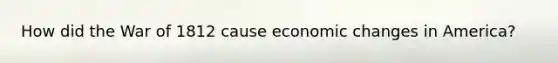 How did the War of 1812 cause economic changes in America?