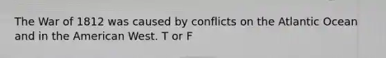 The War of 1812 was caused by conflicts on the Atlantic Ocean and in the American West. T or F