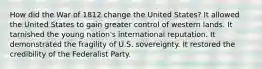 How did the War of 1812 change the United States? It allowed the United States to gain greater control of western lands. It tarnished the young nation's international reputation. It demonstrated the fragility of U.S. sovereignty. It restored the credibility of the Federalist Party.