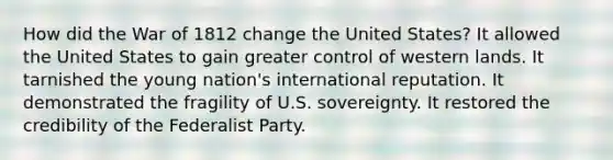 How did the War of 1812 change the United States? It allowed the United States to gain greater control of western lands. It tarnished the young nation's international reputation. It demonstrated the fragility of U.S. sovereignty. It restored the credibility of the Federalist Party.