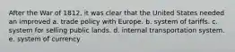 After the War of 1812, it was clear that the United States needed an improved a. trade policy with Europe. b. system of tariffs. c. system for selling public lands. d. internal transportation system. e. system of currency