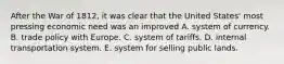 After the War of 1812, it was clear that the United States' most pressing economic need was an improved A. system of currency. B. trade policy with Europe. C. system of tariffs. D. internal transportation system. E. system for selling public lands.