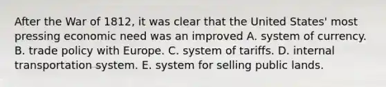 After the <a href='https://www.questionai.com/knowledge/kZ700nRVQz-war-of-1812' class='anchor-knowledge'>war of 1812</a>, it was clear that the United States' most pressing economic need was an improved A. system of currency. B. trade policy with Europe. C. system of tariffs. D. internal transportation system. E. system for selling public lands.