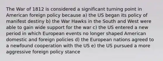 The War of 1812 is considered a significant turning point in American foreign policy because a) the US began its policy of manifest destiny b) the War Hawks in the South and West were able to gain wide support for the war c) the US entered a new period in which European events no longer shaped American domestic and foreign policies d) the European nations agreed to a newfound cooperation with the US e) the US pursued a more aggressive foreign policy stance