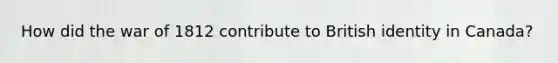 How did the war of 1812 contribute to British identity in Canada?