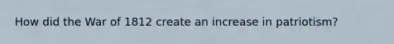 How did the War of 1812 create an increase in patriotism?