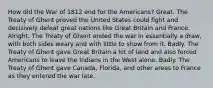 How did the War of 1812 end for the Americans? Great. The Treaty of Ghent proved the United States could fight and decisively defeat great nations like Great Britain and France. Alright. The Treaty of Ghent ended the war in essentially a draw, with both sides weary and with little to show from it. Badly. The Treaty of Ghent gave Great Britain a lot of land and also forced Americans to leave the Indians in the West alone. Badly. The Treaty of Ghent gave Canada, Florida, and other areas to France as they entered the war late.