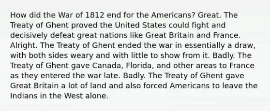 How did the War of 1812 end for the Americans? Great. The Treaty of Ghent proved the United States could fight and decisively defeat great nations like Great Britain and France. Alright. The Treaty of Ghent ended the war in essentially a draw, with both sides weary and with little to show from it. Badly. The Treaty of Ghent gave Canada, Florida, and other areas to France as they entered the war late. Badly. The Treaty of Ghent gave Great Britain a lot of land and also forced Americans to leave the Indians in the West alone.