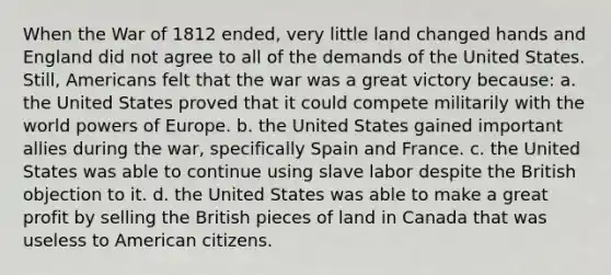 When the War of 1812 ended, very little land changed hands and England did not agree to all of the demands of the United States. Still, Americans felt that the war was a great victory because: a. the United States proved that it could compete militarily with the world powers of Europe. b. the United States gained important allies during the war, specifically Spain and France. c. the United States was able to continue using slave labor despite the British objection to it. d. the United States was able to make a great profit by selling the British pieces of land in Canada that was useless to American citizens.