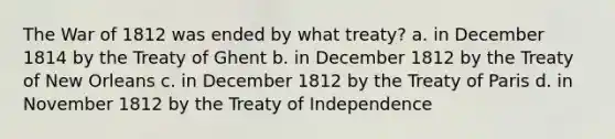 The <a href='https://www.questionai.com/knowledge/kZ700nRVQz-war-of-1812' class='anchor-knowledge'>war of 1812</a> was ended by what treaty? a. in December 1814 by the Treaty of Ghent b. in December 1812 by the Treaty of New Orleans c. in December 1812 by the <a href='https://www.questionai.com/knowledge/kvOezm9u0X-treaty-of-paris' class='anchor-knowledge'>treaty of paris</a> d. in November 1812 by the Treaty of Independence