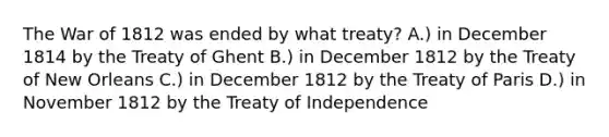 The War of 1812 was ended by what treaty? A.) in December 1814 by the Treaty of Ghent B.) in December 1812 by the Treaty of New Orleans C.) in December 1812 by the Treaty of Paris D.) in November 1812 by the Treaty of Independence