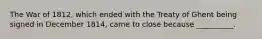 The War of 1812, which ended with the Treaty of Ghent being signed in December 1814, came to close because __________.