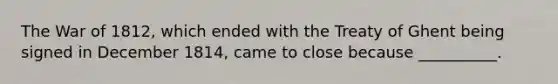 The War of 1812, which ended with the Treaty of Ghent being signed in December 1814, came to close because __________.