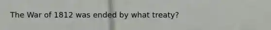 The War of 1812 was ended by what treaty?