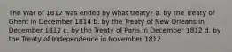 The War of 1812 was ended by what treaty? a. by the Treaty of Ghent in December 1814 b. by the Treaty of New Orleans in December 1812 c. by the Treaty of Paris in December 1812 d. by the Treaty of Independence in November 1812