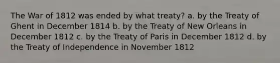 The War of 1812 was ended by what treaty? a. by the Treaty of Ghent in December 1814 b. by the Treaty of New Orleans in December 1812 c. by the Treaty of Paris in December 1812 d. by the Treaty of Independence in November 1812