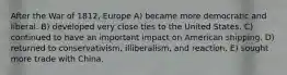 After the War of 1812, Europe A) became more democratic and liberal. B) developed very close ties to the United States. C) continued to have an important impact on American shipping. D) returned to conservativism, illiberalism, and reaction. E) sought more trade with China.