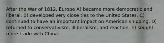 After the War of 1812, Europe A) became more democratic and liberal. B) developed very close ties to the United States. C) continued to have an important impact on American shipping. D) returned to conservativism, illiberalism, and reaction. E) sought more trade with China.