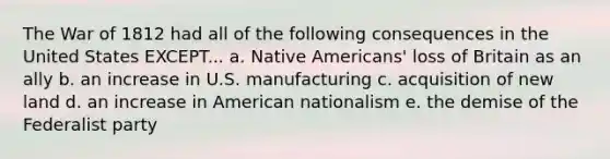 The War of 1812 had all of the following consequences in the United States EXCEPT... a. Native Americans' loss of Britain as an ally b. an increase in U.S. manufacturing c. acquisition of new land d. an increase in American nationalism e. the demise of the Federalist party