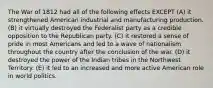 The War of 1812 had all of the following effects EXCEPT (A) it strengthened American industrial and manufacturing production. (B) it virtually destroyed the Federalist party as a credible opposition to the Republican party. (C) it restored a sense of pride in most Americans and led to a wave of nationalism throughout the country after the conclusion of the war. (D) it destroyed the power of the Indian tribes in the Northwest Territory. (E) it led to an increased and more active American role in world politics.