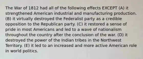 The War of 1812 had all of the following effects EXCEPT (A) it strengthened American industrial and manufacturing production. (B) it virtually destroyed the Federalist party as a credible opposition to the Republican party. (C) it restored a sense of pride in most Americans and led to a wave of nationalism throughout the country after the conclusion of the war. (D) it destroyed the power of the Indian tribes in the Northwest Territory. (E) it led to an increased and more active American role in world politics.