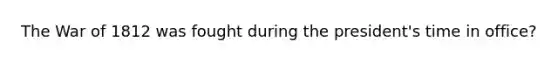 The War of 1812 was fought during the president's time in office?