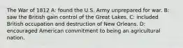 The War of 1812 A: found the U.S. Army unprepared for war. B: saw the British gain control of the Great Lakes. C: included British occupation and destruction of New Orleans. D: encouraged American commitment to being an agricultural nation.