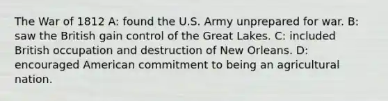 The War of 1812 A: found the U.S. Army unprepared for war. B: saw the British gain control of the Great Lakes. C: included British occupation and destruction of New Orleans. D: encouraged American commitment to being an agricultural nation.