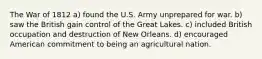 The War of 1812 a) found the U.S. Army unprepared for war. b) saw the British gain control of the Great Lakes. c) included British occupation and destruction of New Orleans. d) encouraged American commitment to being an agricultural nation.