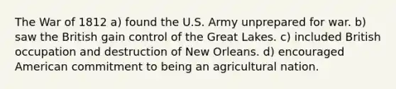 The War of 1812 a) found the U.S. Army unprepared for war. b) saw the British gain control of the Great Lakes. c) included British occupation and destruction of New Orleans. d) encouraged American commitment to being an agricultural nation.