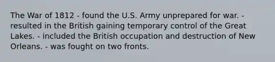 The War of 1812 - found the U.S. Army unprepared for war. - resulted in the British gaining temporary control of the Great Lakes. - included the British occupation and destruction of New Orleans. - was fought on two fronts.