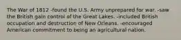 The War of 1812 -found the U.S. Army unprepared for war. -saw the British gain control of the Great Lakes. -included British occupation and destruction of New Orleans. -encouraged American commitment to being an agricultural nation.