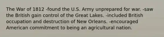 The <a href='https://www.questionai.com/knowledge/kZ700nRVQz-war-of-1812' class='anchor-knowledge'>war of 1812</a> -found the U.S. Army unprepared for war. -saw the British gain control of the Great Lakes. -included British occupation and destruction of New Orleans. -encouraged American commitment to being an agricultural nation.