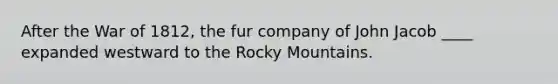 After the War of 1812, the fur company of John Jacob ____ expanded westward to the Rocky Mountains.