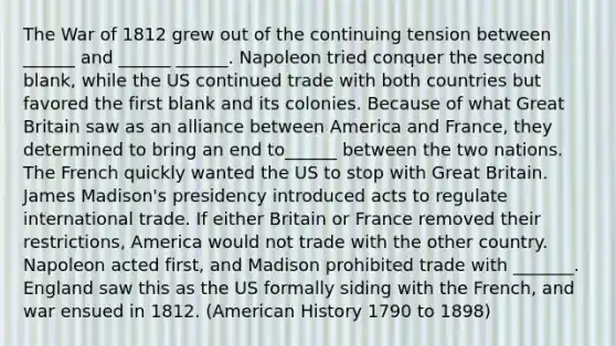 The War of 1812 grew out of the continuing tension between ______ and ______ ______. Napoleon tried conquer the second blank, while the US continued trade with both countries but favored the first blank and its colonies. Because of what Great Britain saw as an alliance between America and France, they determined to bring an end to______ between the two nations. The French quickly wanted the US to stop with Great Britain. James Madison's presidency introduced acts to regulate international trade. If either Britain or France removed their restrictions, America would not trade with the other country. Napoleon acted first, and Madison prohibited trade with _______. England saw this as the US formally siding with the French, and war ensued in 1812. (American History 1790 to 1898)