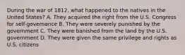 During the war of 1812, what happened to the natives in the United States? A. They acquired the right from the U.S. Congress for self-governance B. They were severely punished by the government C. They were banished from the land by the U.S. government D. They were given the same privilege and rights as U.S. citizens