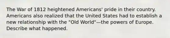 The War of 1812 heightened Americans' pride in their country. Americans also realized that the United States had to establish a new relationship with the "Old World"—the powers of Europe. Describe what happened.