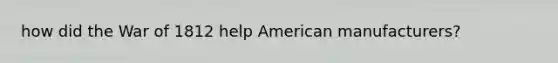 how did the <a href='https://www.questionai.com/knowledge/kZ700nRVQz-war-of-1812' class='anchor-knowledge'>war of 1812</a> help American manufacturers?