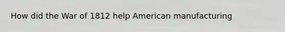 How did the War of 1812 help American manufacturing