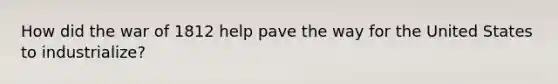 How did the war of 1812 help pave the way for the United States to industrialize?