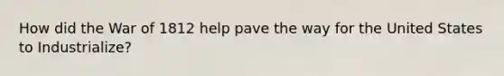 How did the War of 1812 help pave the way for the United States to Industrialize?