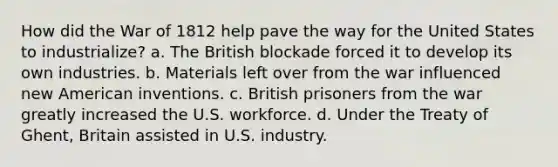 How did the War of 1812 help pave the way for the United States to industrialize? a. The British blockade forced it to develop its own industries. b. Materials left over from the war influenced new American inventions. c. British prisoners from the war greatly increased the U.S. workforce. d. Under the Treaty of Ghent, Britain assisted in U.S. industry.