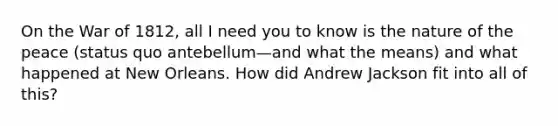 On the War of 1812, all I need you to know is the nature of the peace (status quo antebellum—and what the means) and what happened at New Orleans. How did Andrew Jackson fit into all of this?