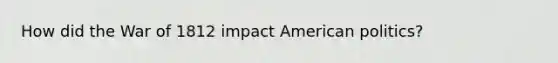 How did the War of 1812 impact American politics?