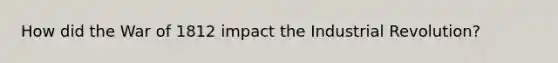 How did the War of 1812 impact the Industrial Revolution?