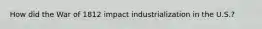 How did the War of 1812 impact industrialization in the U.S.?