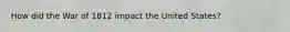 How did the War of 1812 impact the United States?