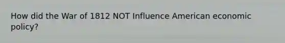 How did the <a href='https://www.questionai.com/knowledge/kZ700nRVQz-war-of-1812' class='anchor-knowledge'>war of 1812</a> NOT Influence American <a href='https://www.questionai.com/knowledge/kWbX8L76Bu-economic-policy' class='anchor-knowledge'>economic policy</a>?