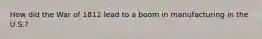 How did the War of 1812 lead to a boom in manufacturing in the U.S.?