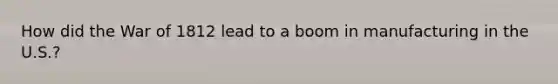 How did the War of 1812 lead to a boom in manufacturing in the U.S.?
